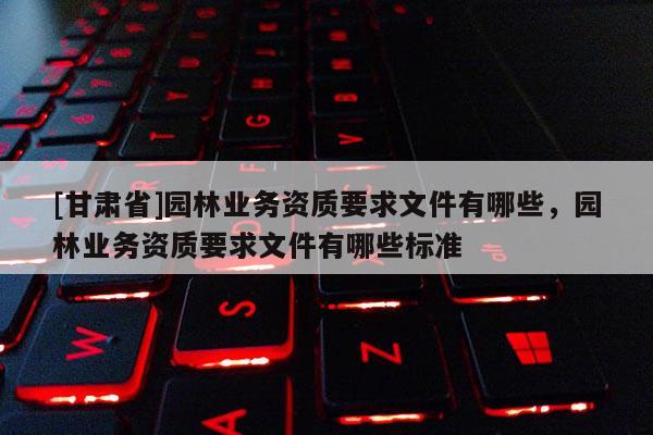 [甘肅省]園林業(yè)務(wù)資質(zhì)要求文件有哪些，園林業(yè)務(wù)資質(zhì)要求文件有哪些標準
