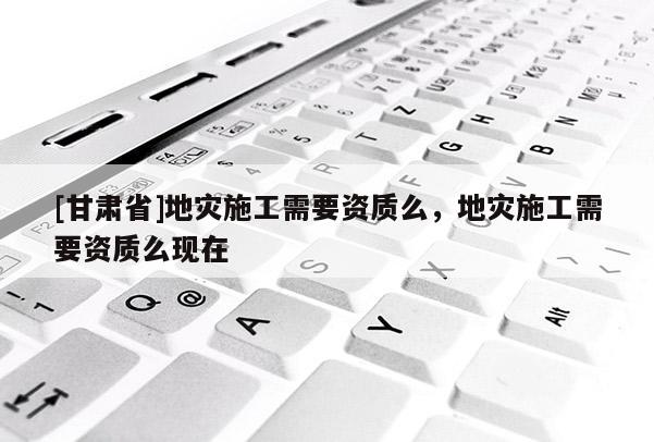 [甘肅省]地災施工需要資質么，地災施工需要資質么現在