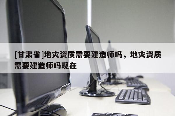 [甘肅省]地災資質需要建造師嗎，地災資質需要建造師嗎現在