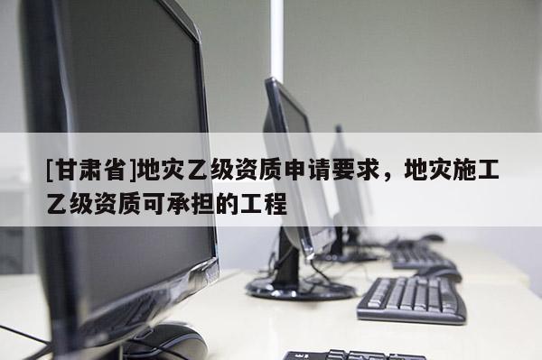 [甘肅省]地災乙級資質申請要求，地災施工乙級資質可承擔的工程