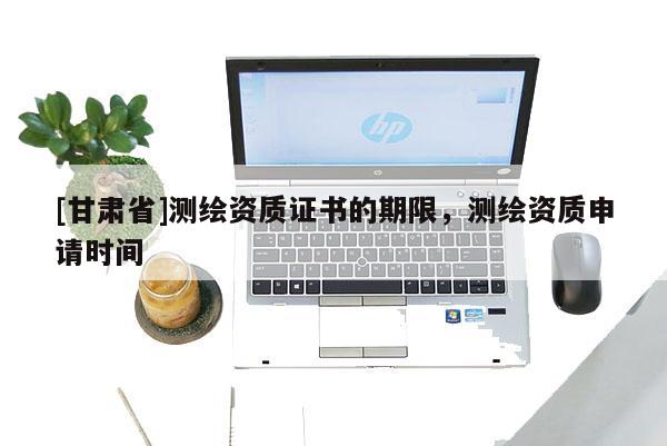 [甘肅省]測繪資質證書的期限，測繪資質申請時間