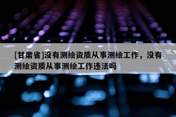 [甘肅省]沒有測繪資質從事測繪工作，沒有測繪資質從事測繪工作違法嗎