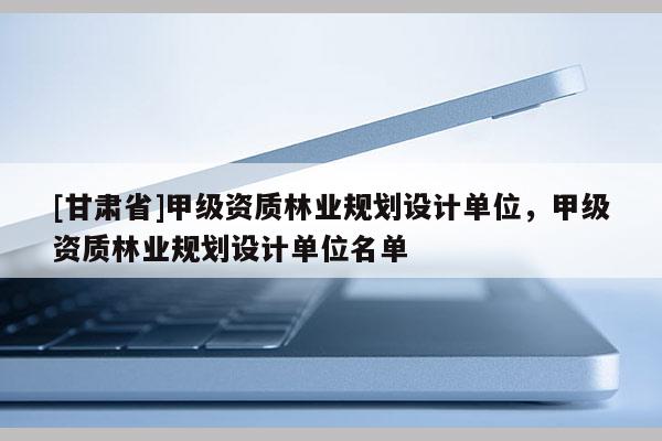 [甘肅省]甲級資質(zhì)林業(yè)規(guī)劃設(shè)計單位，甲級資質(zhì)林業(yè)規(guī)劃設(shè)計單位名單