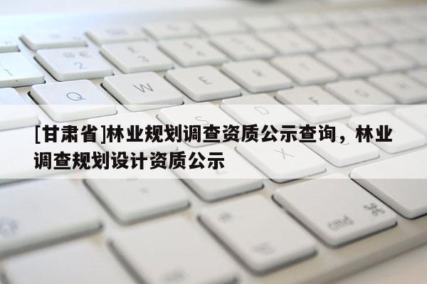[甘肅省]林業(yè)規(guī)劃調(diào)查資質(zhì)公示查詢，林業(yè)調(diào)查規(guī)劃設(shè)計資質(zhì)公示