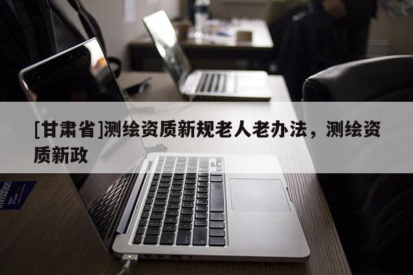 [甘肅省]測繪資質新規老人老辦法，測繪資質新政