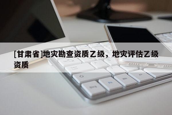 [甘肅省]地災勘查資質乙級，地災評估乙級資質