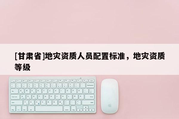 [甘肅省]地災資質人員配置標準，地災資質等級