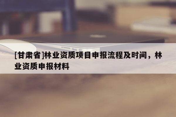 [甘肅省]林業(yè)資質(zhì)項目申報流程及時間，林業(yè)資質(zhì)申報材料