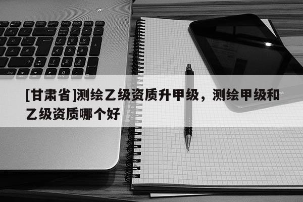 [甘肅省]測繪乙級資質升甲級，測繪甲級和乙級資質哪個好