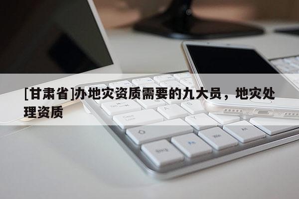 [甘肅省]辦地災資質需要的九大員，地災處理資質