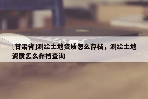 [甘肅省]測繪土地資質怎么存檔，測繪土地資質怎么存檔查詢