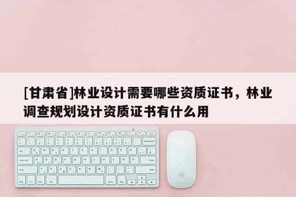 [甘肅省]林業(yè)設(shè)計需要哪些資質(zhì)證書，林業(yè)調(diào)查規(guī)劃設(shè)計資質(zhì)證書有什么用