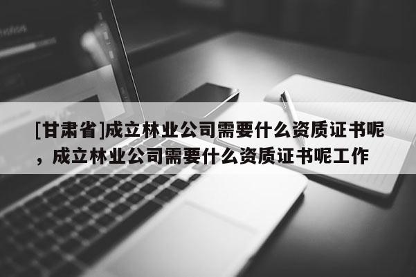 [甘肅省]成立林業公司需要什么資質證書呢，成立林業公司需要什么資質證書呢工作