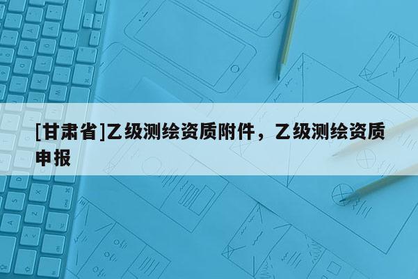[甘肅省]乙級測繪資質附件，乙級測繪資質申報