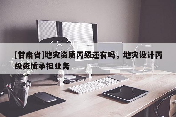 [甘肅省]地災資質丙級還有嗎，地災設計丙級資質承擔業務