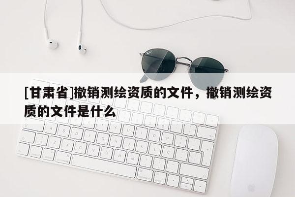 [甘肅省]撤銷測繪資質的文件，撤銷測繪資質的文件是什么