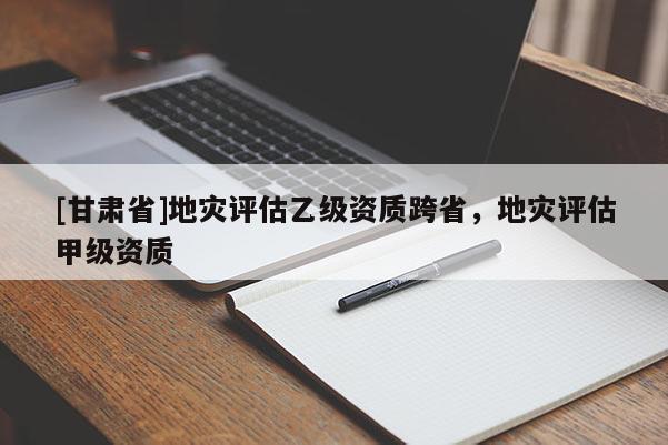 [甘肅省]地災評估乙級資質跨省，地災評估甲級資質