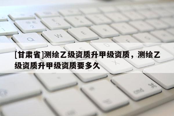 [甘肅省]測繪乙級資質升甲級資質，測繪乙級資質升甲級資質要多久