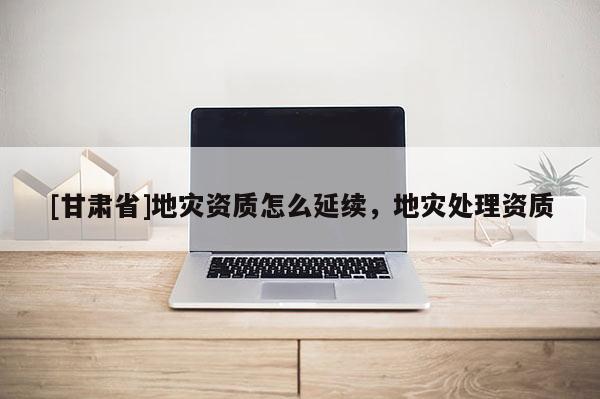 [甘肅省]地災資質怎么延續，地災處理資質
