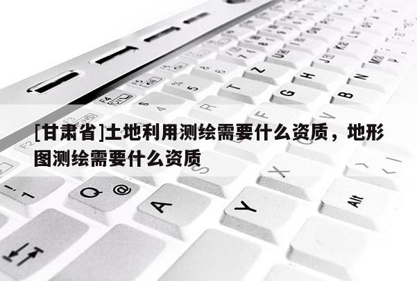 [甘肅省]土地利用測繪需要什么資質，地形圖測繪需要什么資質