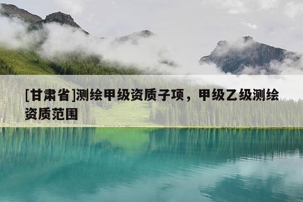 [甘肅省]測繪甲級資質子項，甲級乙級測繪資質范圍