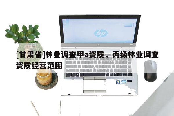 [甘肅省]林業(yè)調(diào)查甲a資質(zhì)，丙級(jí)林業(yè)調(diào)查資質(zhì)經(jīng)營范圍