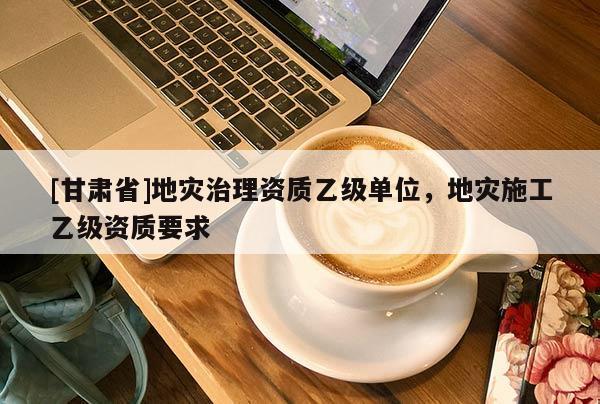 [甘肅省]地災治理資質乙級單位，地災施工乙級資質要求