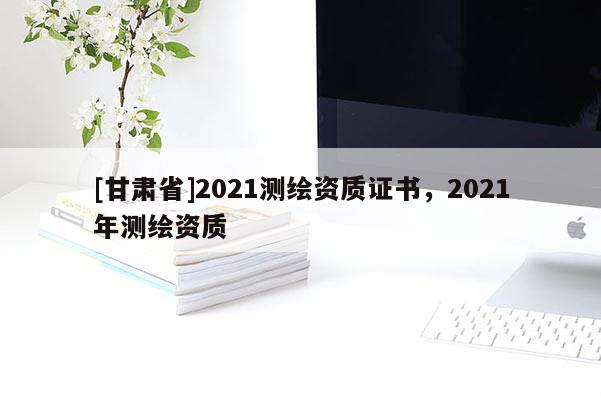 [甘肅省]2021測繪資質證書，2021年測繪資質