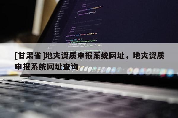 [甘肅省]地災資質申報系統網址，地災資質申報系統網址查詢