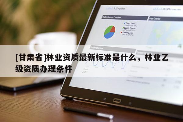 [甘肅省]林業(yè)資質(zhì)最新標(biāo)準(zhǔn)是什么，林業(yè)乙級(jí)資質(zhì)辦理?xiàng)l件