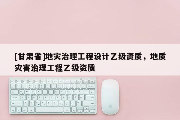 [甘肅省]地災治理工程設計乙級資質，地質災害治理工程乙級資質
