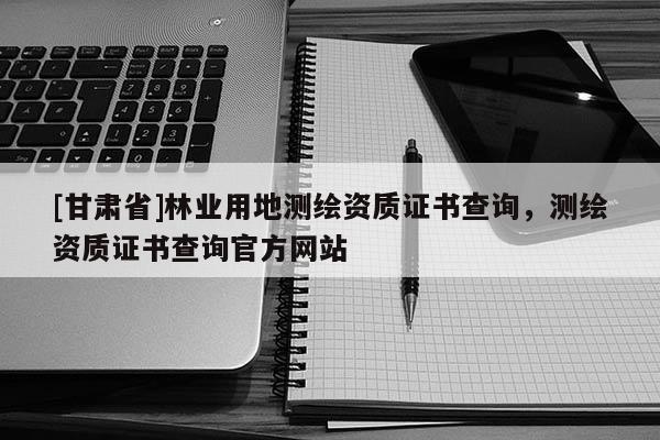 [甘肅省]林業(yè)用地測(cè)繪資質(zhì)證書查詢，測(cè)繪資質(zhì)證書查詢官方網(wǎng)站