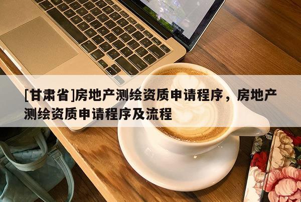 [甘肅省]房地產測繪資質申請程序，房地產測繪資質申請程序及流程