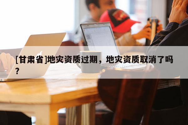 [甘肅省]地災資質過期，地災資質取消了嗎?