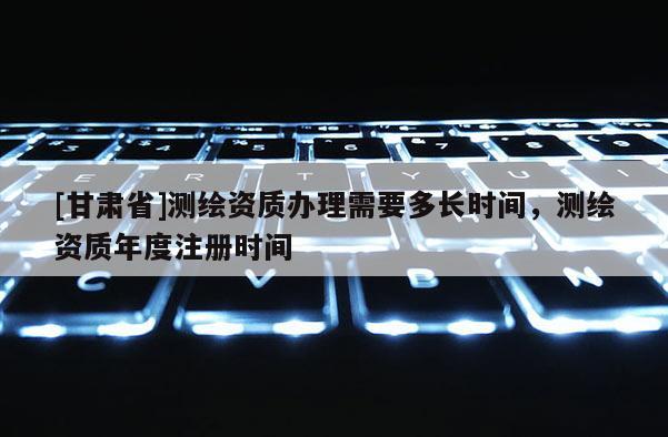 [甘肅省]測繪資質辦理需要多長時間，測繪資質年度注冊時間