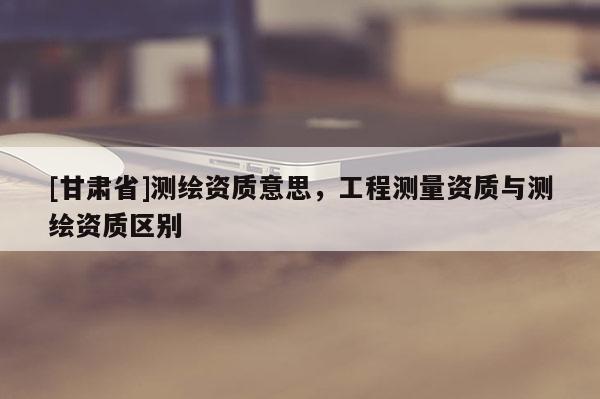 [甘肅省]測繪資質意思，工程測量資質與測繪資質區別