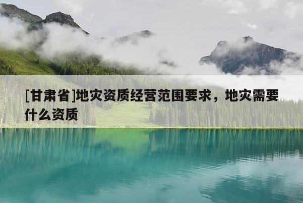 [甘肅省]地災資質經營范圍要求，地災需要什么資質