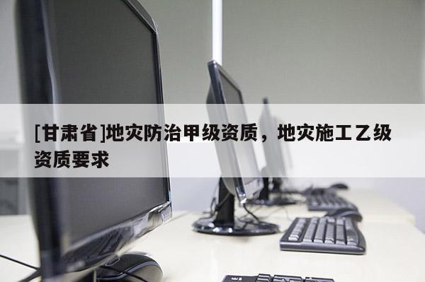 [甘肅省]地災(zāi)防治甲級(jí)資質(zhì)，地災(zāi)施工乙級(jí)資質(zhì)要求
