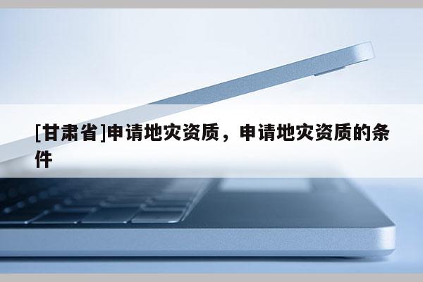 [甘肅省]申請(qǐng)地災(zāi)資質(zhì)，申請(qǐng)地災(zāi)資質(zhì)的條件