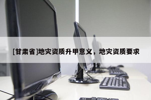 [甘肅省]地災(zāi)資質(zhì)升甲意義，地災(zāi)資質(zhì)要求