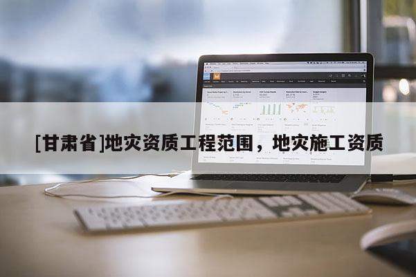 [甘肅省]地災(zāi)資質(zhì)工程范圍，地災(zāi)施工資質(zhì)