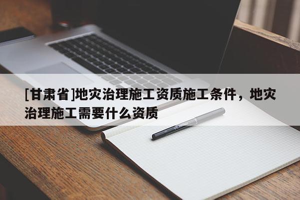 [甘肅省]地災(zāi)治理施工資質(zhì)施工條件，地災(zāi)治理施工需要什么資質(zhì)