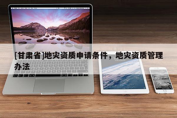 [甘肅省]地災(zāi)資質(zhì)申請(qǐng)條件，地災(zāi)資質(zhì)管理辦法
