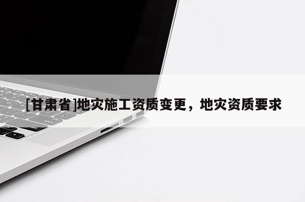 [甘肅省]地災施工資質變更，地災資質要求