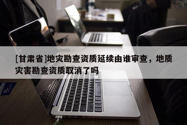 [甘肅省]地災勘查資質延續由誰審查，地質災害勘查資質取消了嗎