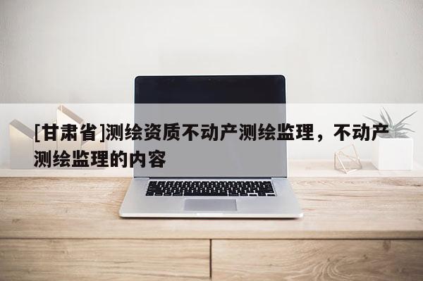 [甘肅省]測繪資質不動產測繪監理，不動產測繪監理的內容