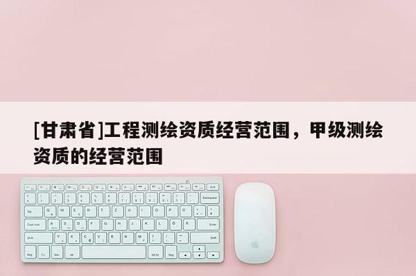 [甘肅省]工程測繪資質經營范圍，甲級測繪資質的經營范圍
