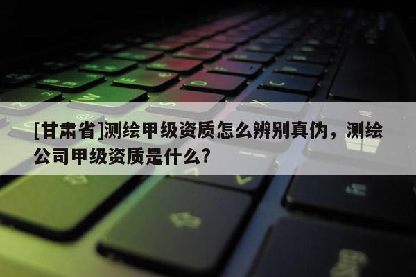 [甘肅省]測繪甲級資質怎么辨別真偽，測繪公司甲級資質是什么?