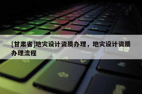 [甘肅省]地災設計資質辦理，地災設計資質辦理流程