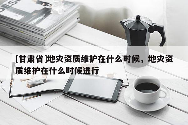 [甘肅省]地災資質維護在什么時候，地災資質維護在什么時候進行